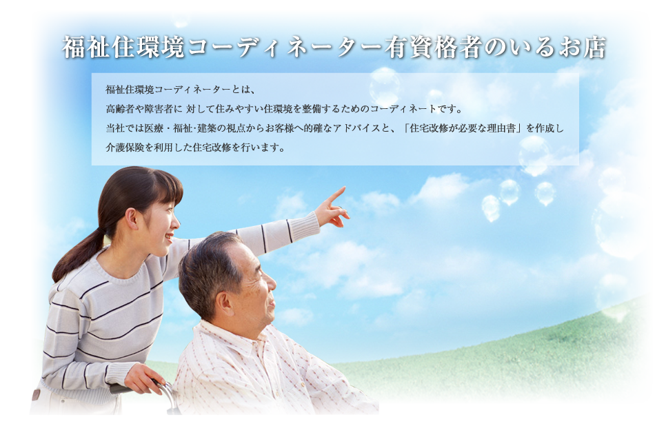 福祉住環境コーディネーターとは、高齢者や障害者に 対して住みやすい住環境を整備するためのコーディネートです。当社では医療・福祉･建築の視点からお客様へ的確なアドバイスと、「住宅改修が必要な理由書」を作成し介護保険を利用した住宅改修を行います。